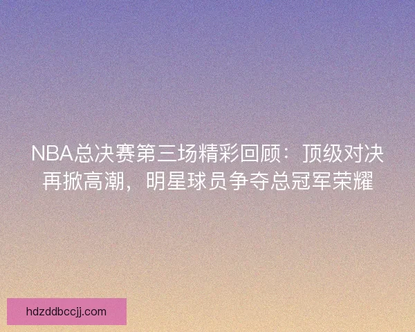 NBA总决赛第三场精彩回顾：顶级对决再掀高潮，明星球员争夺总冠军荣耀