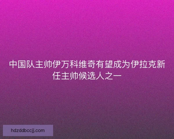 中国队主帅伊万科维奇有望成为伊拉克新任主帅候选人之一