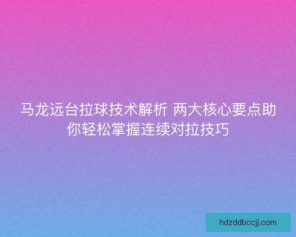 马龙远台拉球技术解析 两大核心要点助你轻松掌握连续对拉技巧