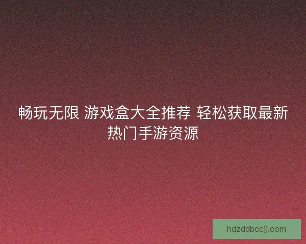 畅玩无限 游戏盒大全推荐 轻松获取最新热门手游资源