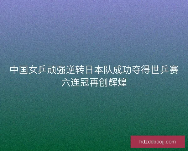 中国女乒顽强逆转日本队成功夺得世乒赛六连冠再创辉煌