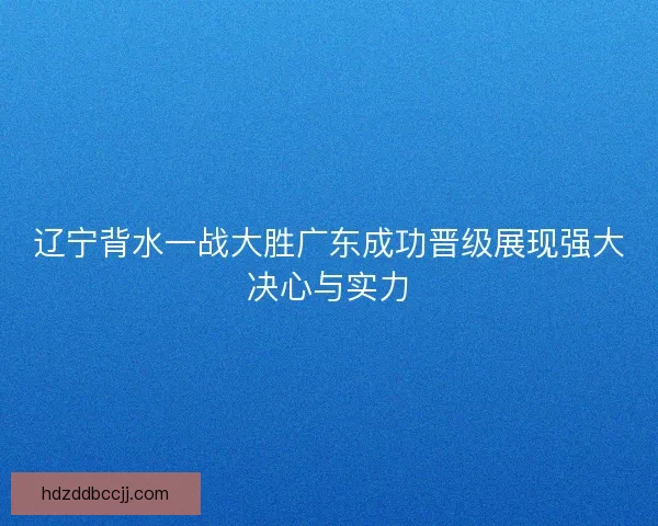 辽宁背水一战大胜广东成功晋级展现强大决心与实力