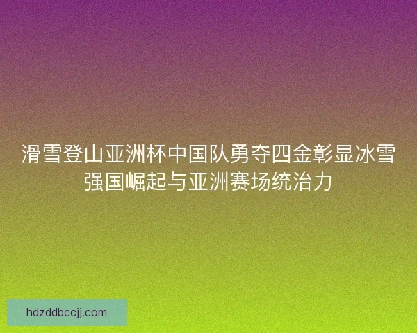 滑雪登山亚洲杯中国队勇夺四金彰显冰雪强国崛起与亚洲赛场统治力