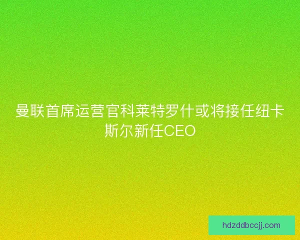 曼联首席运营官科莱特罗什或将接任纽卡斯尔新任CEO