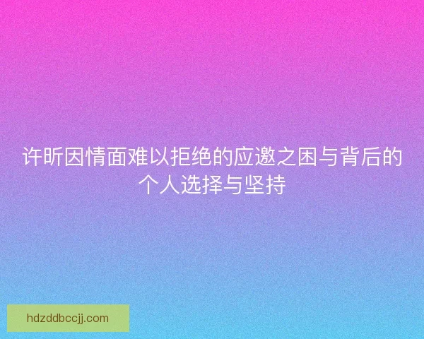许昕因情面难以拒绝的应邀之困与背后的个人选择与坚持