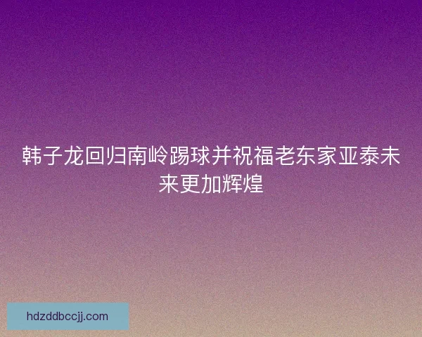 韩子龙回归南岭踢球并祝福老东家亚泰未来更加辉煌