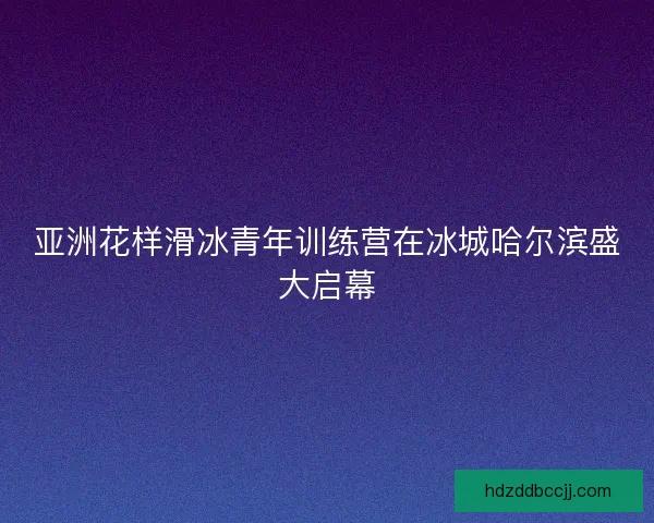 亚洲花样滑冰青年训练营在冰城哈尔滨盛大启幕