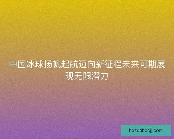 中国冰球扬帆起航迈向新征程未来可期展现无限潜力