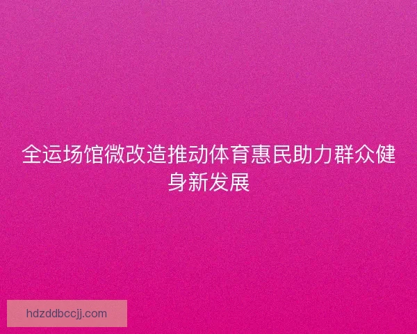 全运场馆微改造推动体育惠民助力群众健身新发展