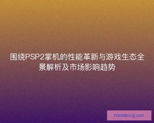 围绕PSP2掌机的性能革新与游戏生态全景解析及市场影响趋势