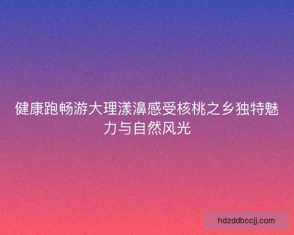 健康跑畅游大理漾濞感受核桃之乡独特魅力与自然风光