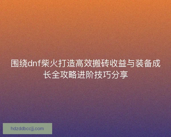 围绕dnf柴火打造高效搬砖收益与装备成长全攻略进阶技巧分享