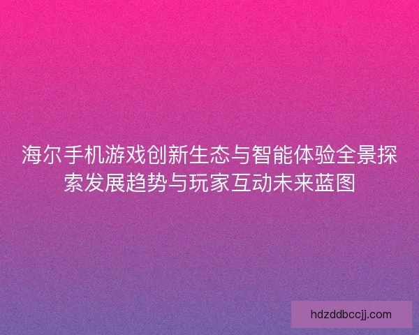 海尔手机游戏创新生态与智能体验全景探索发展趋势与玩家互动未来蓝图