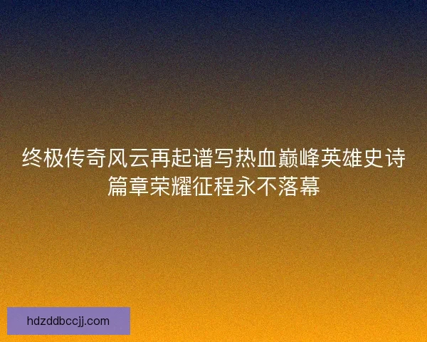 终极传奇风云再起谱写热血巅峰英雄史诗篇章荣耀征程永不落幕