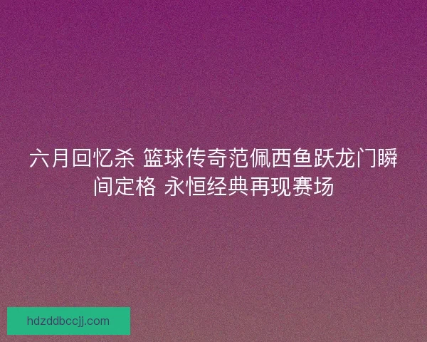 六月回忆杀 篮球传奇范佩西鱼跃龙门瞬间定格 永恒经典再现赛场